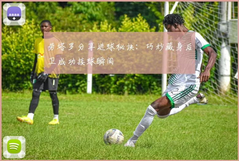 劳塔罗分享进球秘诀：巧妙藏身后卫成功接球瞬间