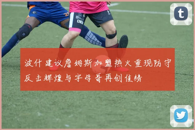 波什建议詹姆斯加盟热火重现防守反击辉煌与字母哥再创佳绩