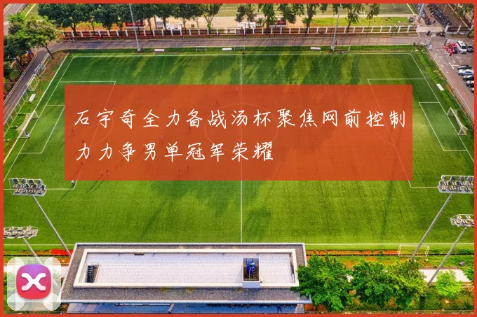 石宇奇全力备战汤杯聚焦网前控制力力争男单冠军荣耀