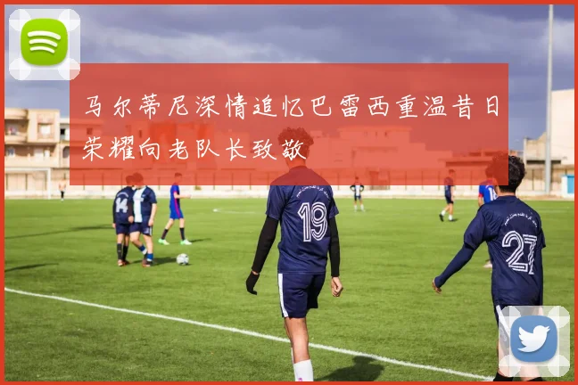 马尔蒂尼深情追忆巴雷西重温昔日荣耀向老队长致敬