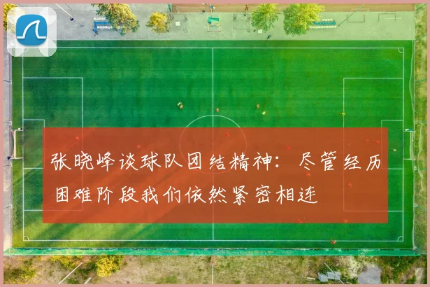 张晓峰谈球队团结精神:尽管经历困难阶段我们依然紧密相连