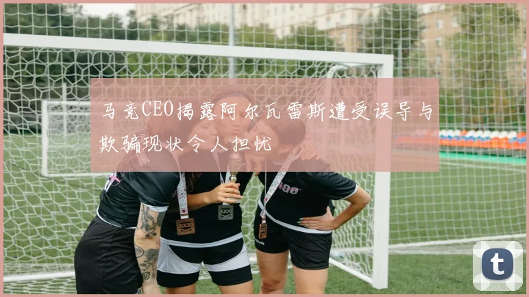 马竞CEO揭露阿尔瓦雷斯遭受误导与欺骗现状令人担忧