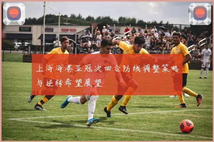 上海海港亚冠次回合防线调整策略与逆转希望展望