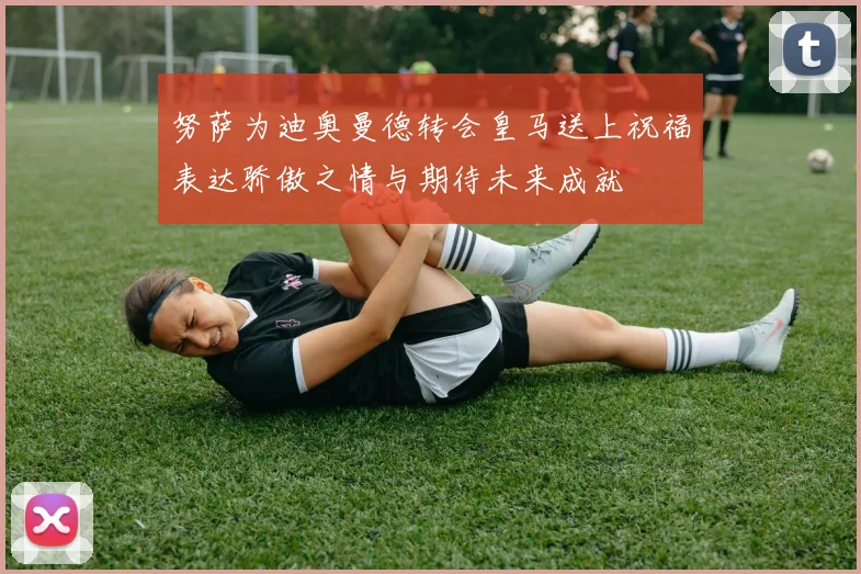 努萨为迪奥曼德转会皇马送上祝福表达骄傲之情与期待未来成就